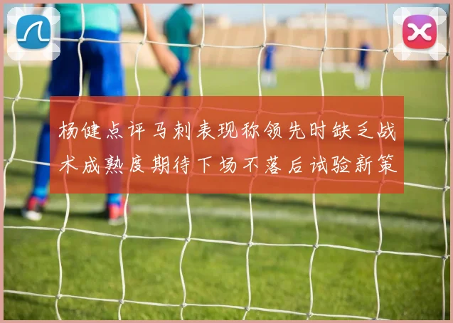 杨健点评马刺表现称领先时缺乏战术成熟度期待下场不落后试验新策略