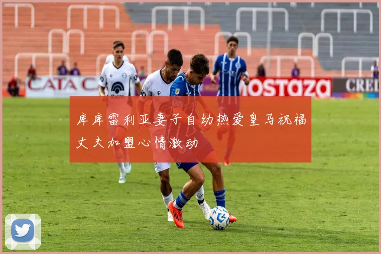库库雷利亚妻子自幼热爱皇马祝福丈夫加盟心情激动