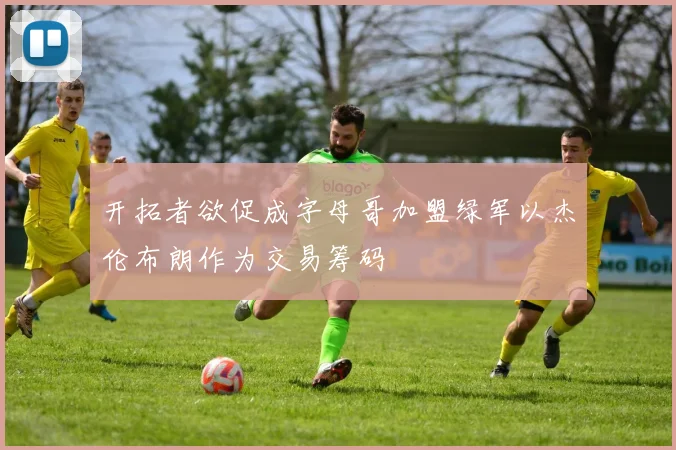 开拓者欲促成字母哥加盟绿军以杰伦布朗作为交易筹码
