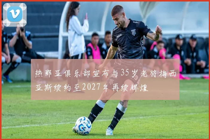 热那亚俱乐部宣布与35岁老将梅西亚斯续约至2027年再续辉煌