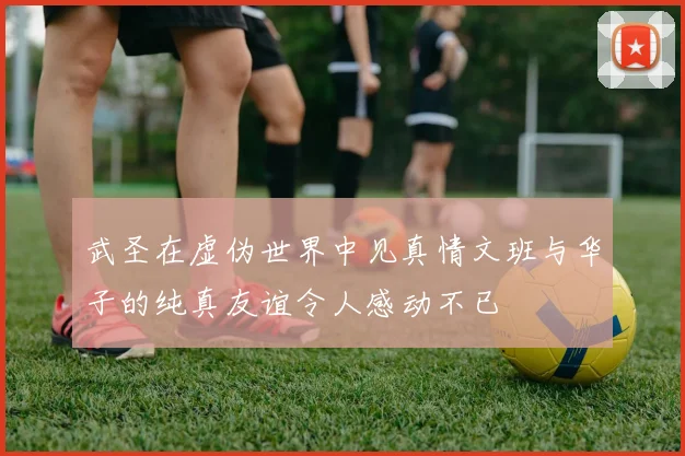 武圣在虚伪世界中见真情文班与华子的纯真友谊令人感动不已