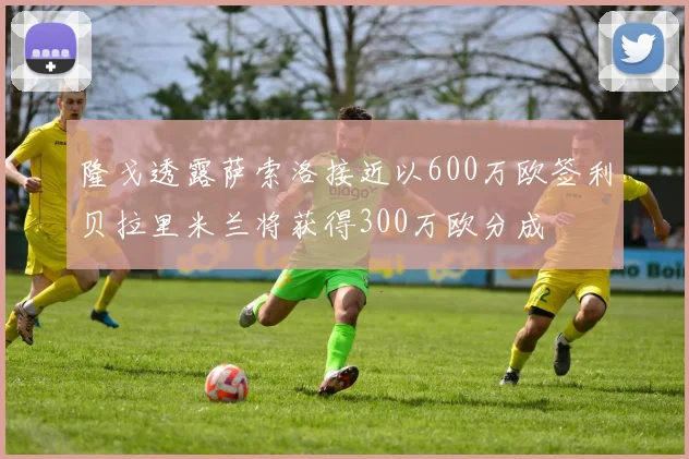隆戈透露萨索洛接近以600万欧签利贝拉里米兰将获得300万欧分成
