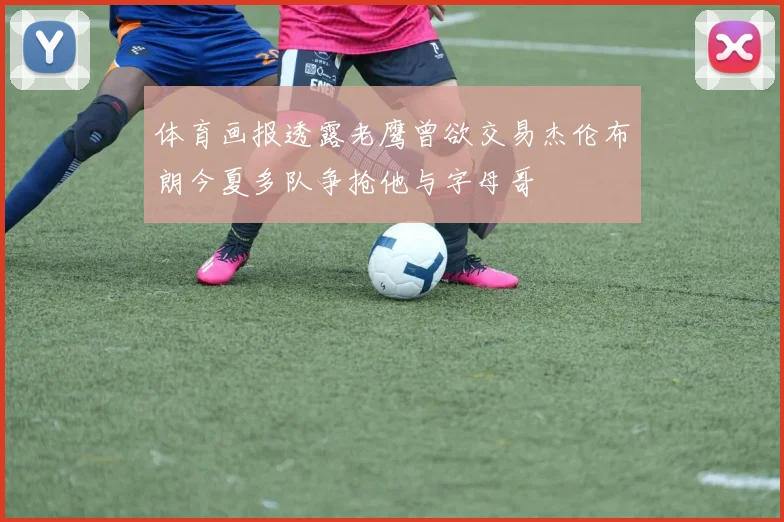 体育画报透露老鹰曾欲交易杰伦布朗今夏多队争抢他与字母哥