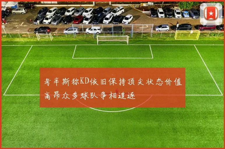 考辛斯称KD依旧保持顶尖状态价值高昂众多球队争相追逐