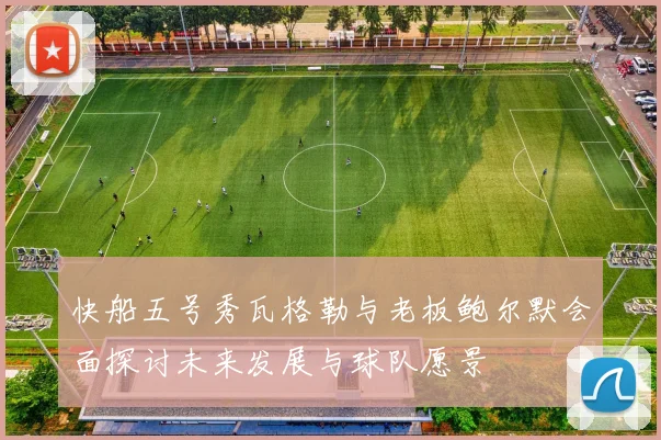 快船五号秀瓦格勒与老板鲍尔默会面探讨未来发展与球队愿景