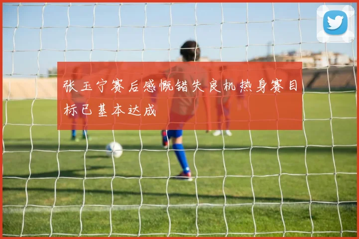 张玉宁赛后感慨错失良机热身赛目标已基本达成